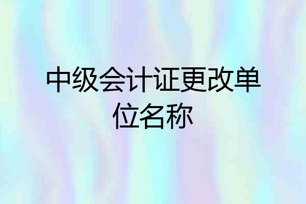 中级会计证更改单位名称