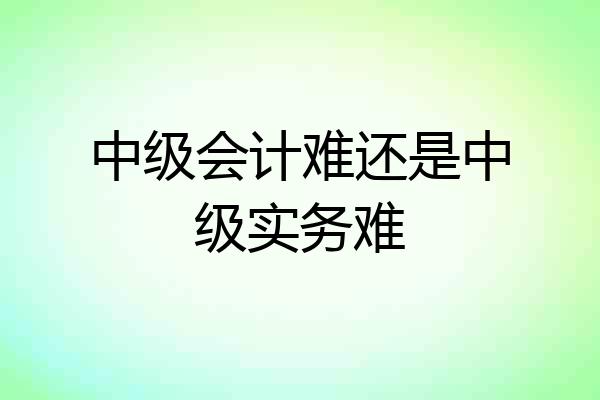 中级会计难还是中级实务难