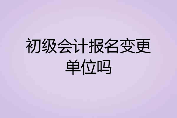 初级会计报名变更单位吗