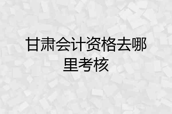 甘肃会计资格去哪里考核