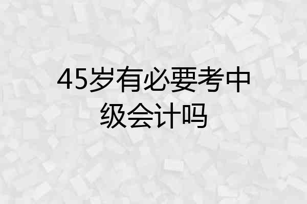 45岁有必要考中级会计吗