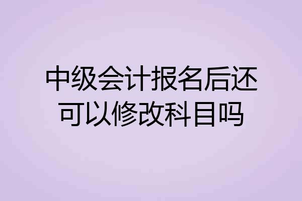 中级会计报名后还可以修改科目吗