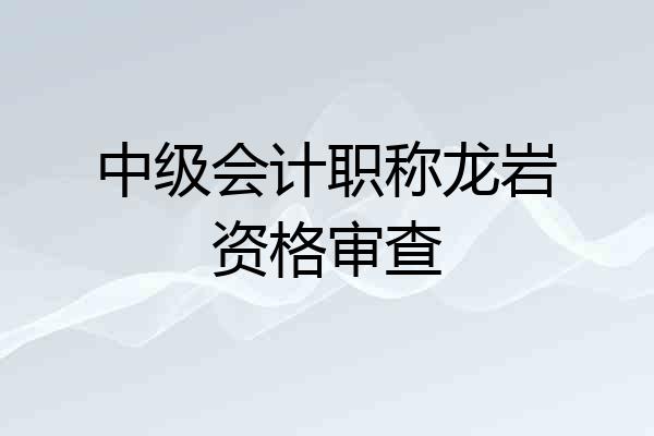 中级会计职称龙岩资格审查