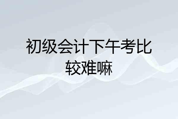 初级会计下午考比较难嘛