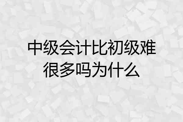 中级会计比初级难很多吗为什么