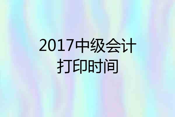 2017中级会计打印时间