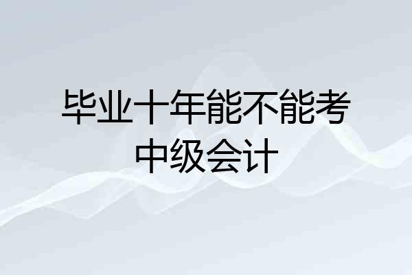 毕业十年能不能考中级会计