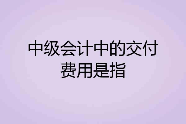 中级会计中的交付费用是指