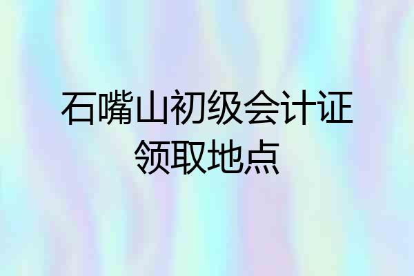 石嘴山初级会计证领取地点