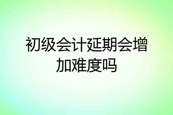 初级会计延期会增加难度吗