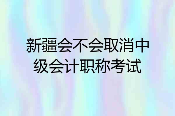 新疆会不会取消中级会计职称考试