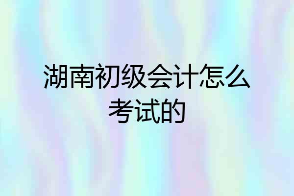 湖南初级会计怎么考试的