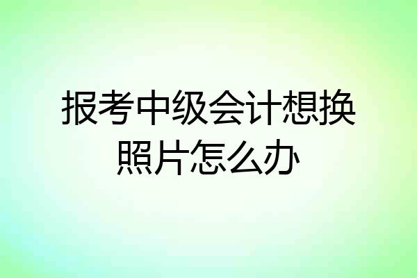 报考中级会计想换照片怎么办