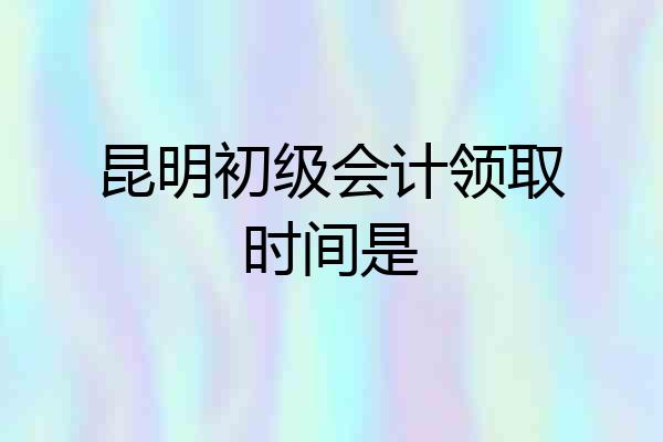 昆明初级会计领取时间是