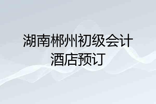 湖南郴州初级会计酒店预订