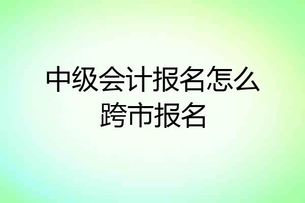 中级会计报名怎么跨市报名