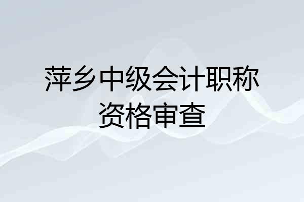 萍乡中级会计职称资格审查