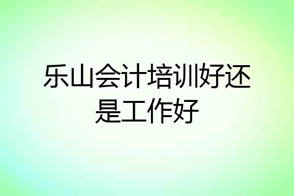 乐山会计培训好还是工作好
