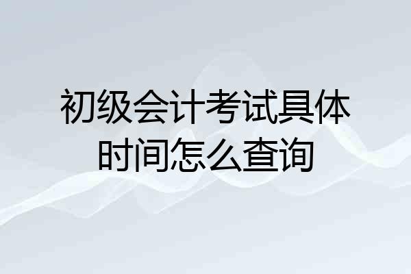 初级会计考试具体时间怎么查询
