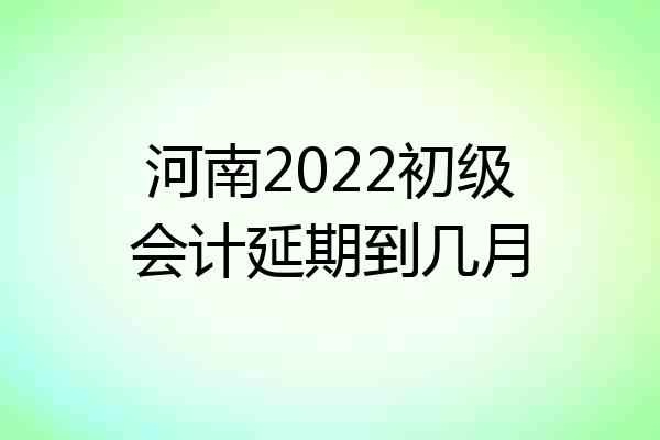 河南2022初级会计延期到几月