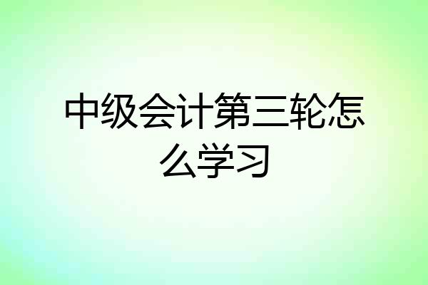 中级会计第三轮怎么学习