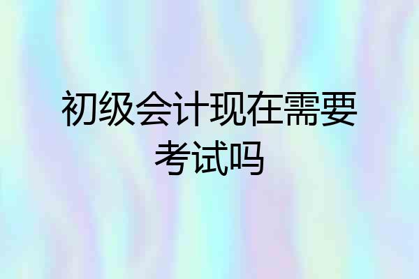 初级会计现在需要考试吗