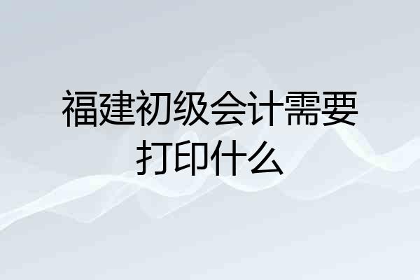 福建初级会计需要打印什么
