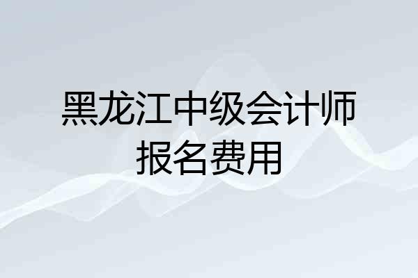 黑龙江中级会计师报名费用