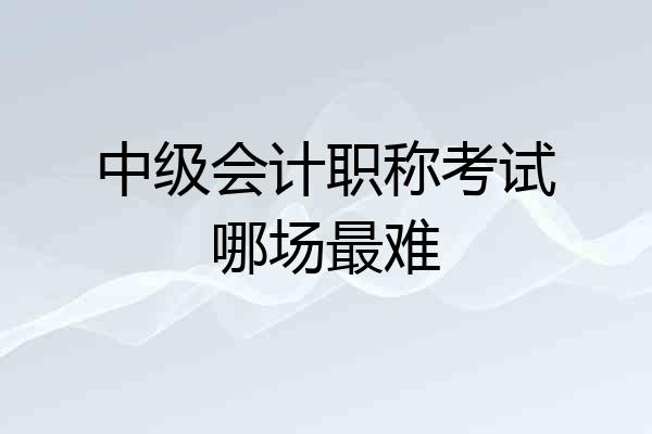 中级会计职称考试哪场最难