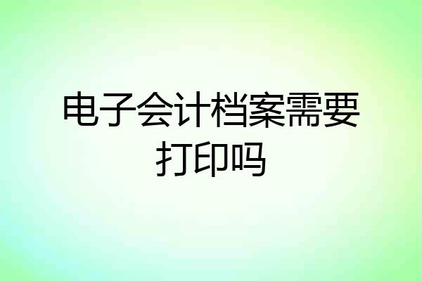 电子会计档案需要打印吗