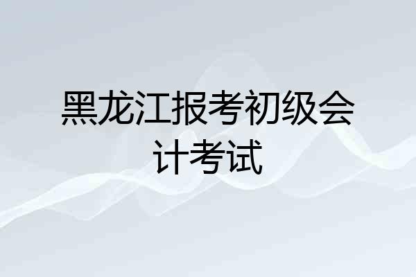 黑龙江报考初级会计考试