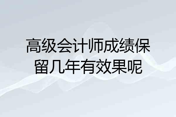 高级会计师成绩保留几年有效果呢