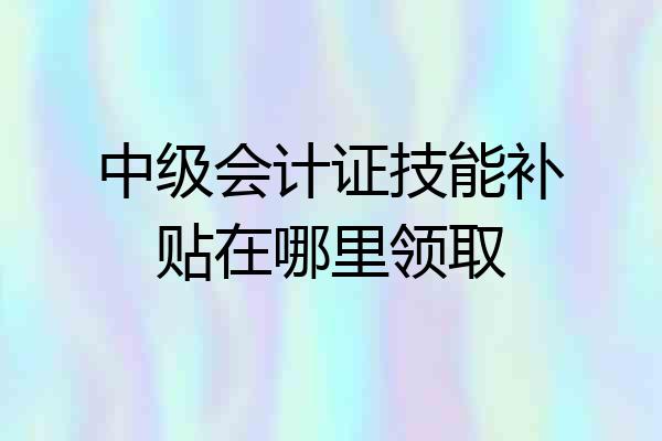 中级会计证技能补贴在哪里领取