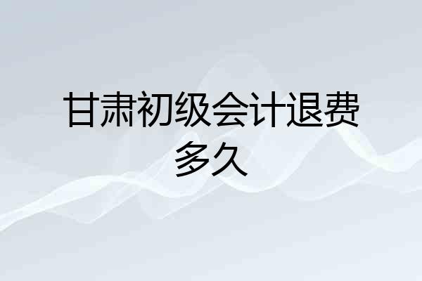 甘肃初级会计退费多久