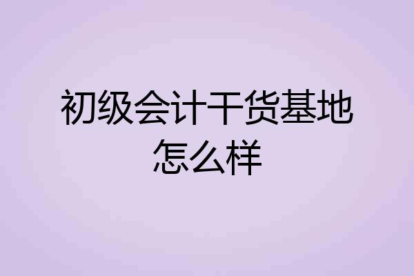 初级会计干货基地怎么样