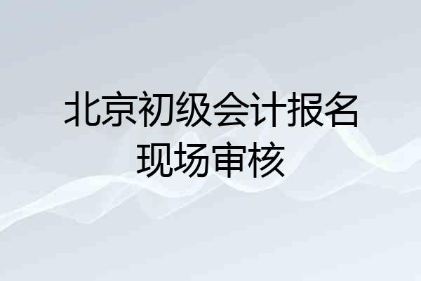 北京初级会计报名现场审核