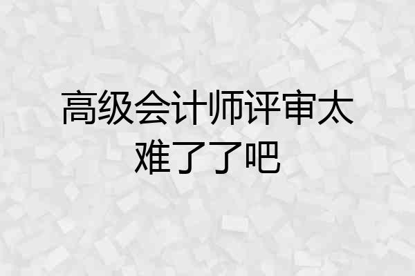 高级会计师评审太难了了吧