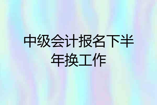 中级会计报名下半年换工作