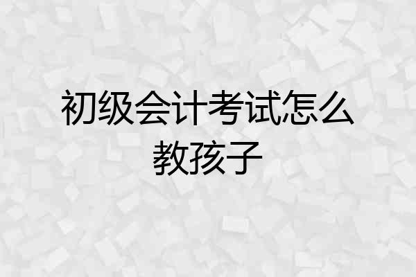 初级会计考试怎么教孩子