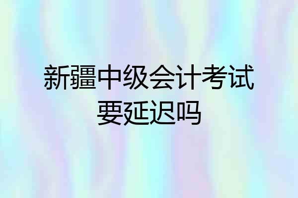 新疆中级会计考试要延迟吗