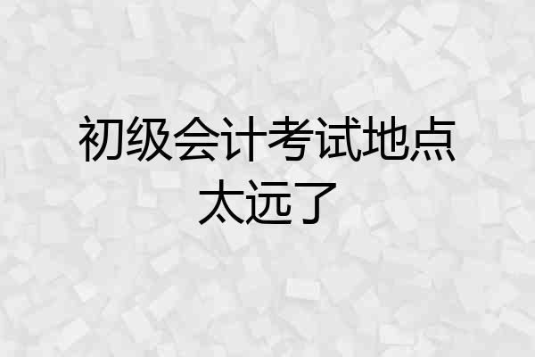初级会计考试地点太远了