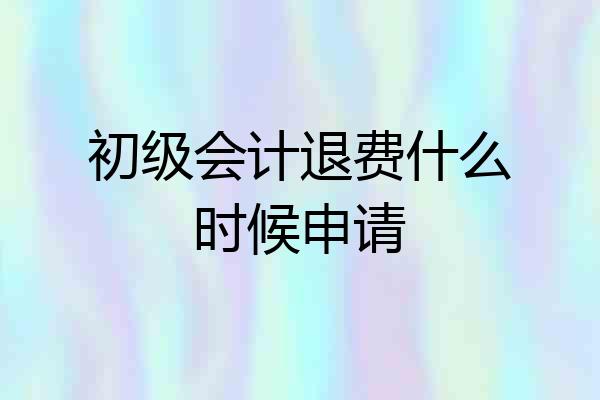 初级会计退费什么时候申请