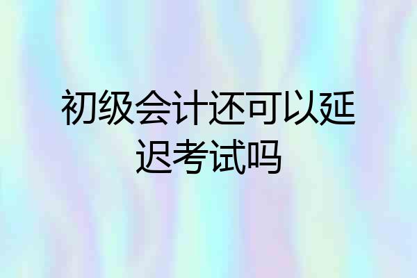 初级会计还可以延迟考试吗