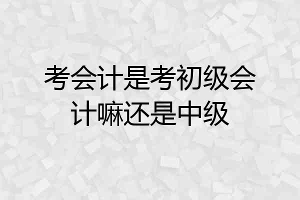 考会计是考初级会计嘛还是中级