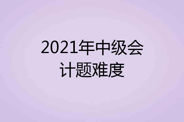 2021年中级会计题难度