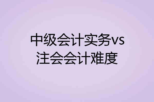 中级会计实务vs注会会计难度
