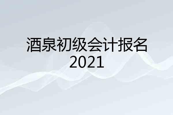 酒泉初级会计报名2021