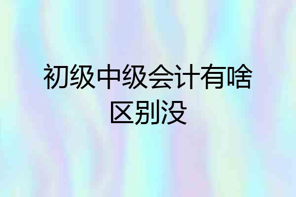 初级中级会计有啥区别没