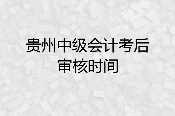 贵州中级会计考后审核时间