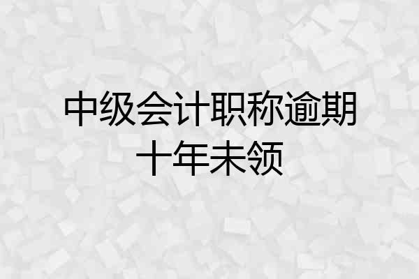 中级会计职称逾期十年未领